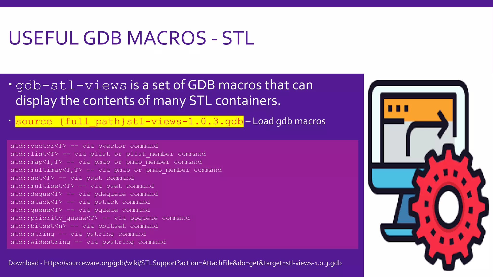 USEFUL GDB MACROS - STL
 gdb-stl-views is a set of GDB macros that can
display the contents of many STL containers.
 source {full_path}stl-views-1.0.3.gdb – Load gdb macros
std::vector<T> -- via pvector command
std::list<T> -- via plist or plist_member command
std::map<T,T> -- via pmap or pmap_member command
std::multimap<T,T> -- via pmap or pmap_member command
std::set<T> -- via pset command
std::multiset<T> -- via pset command
std::deque<T> -- via pdequeue command
std::stack<T> -- via pstack command
std::queue<T> -- via pqueue command
std::priority_queue<T> -- via ppqueue command
std::bitset<n> -- via pbitset command
std::string -- via pstring command
std::widestring -- via pwstring command
Download - https://sourceware.org/gdb/wiki/STLSupport?action=AttachFile&do=get&target=stl-views-1.0.3.gdb
 