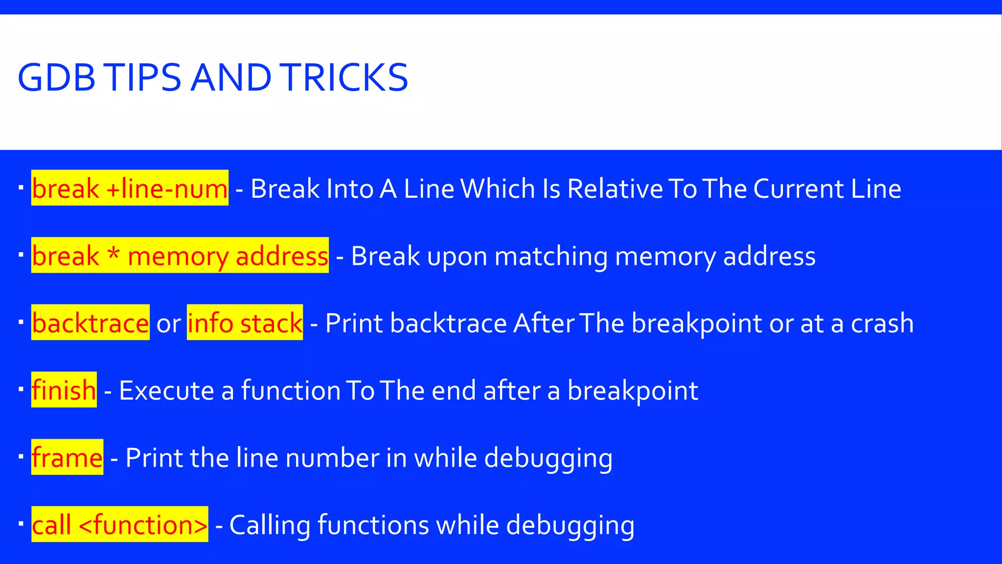 GDBTIPS ANDTRICKS
 break +line-num - Break Into A Line Which Is RelativeToThe Current Line
 break * memory address - Break upon matching memory address
 backtrace or info stack - Print backtrace AfterThe breakpoint or at a crash
 finish - Execute a functionToThe end after a breakpoint
 frame - Print the line number in while debugging
 call <function> - Calling functions while debugging
 