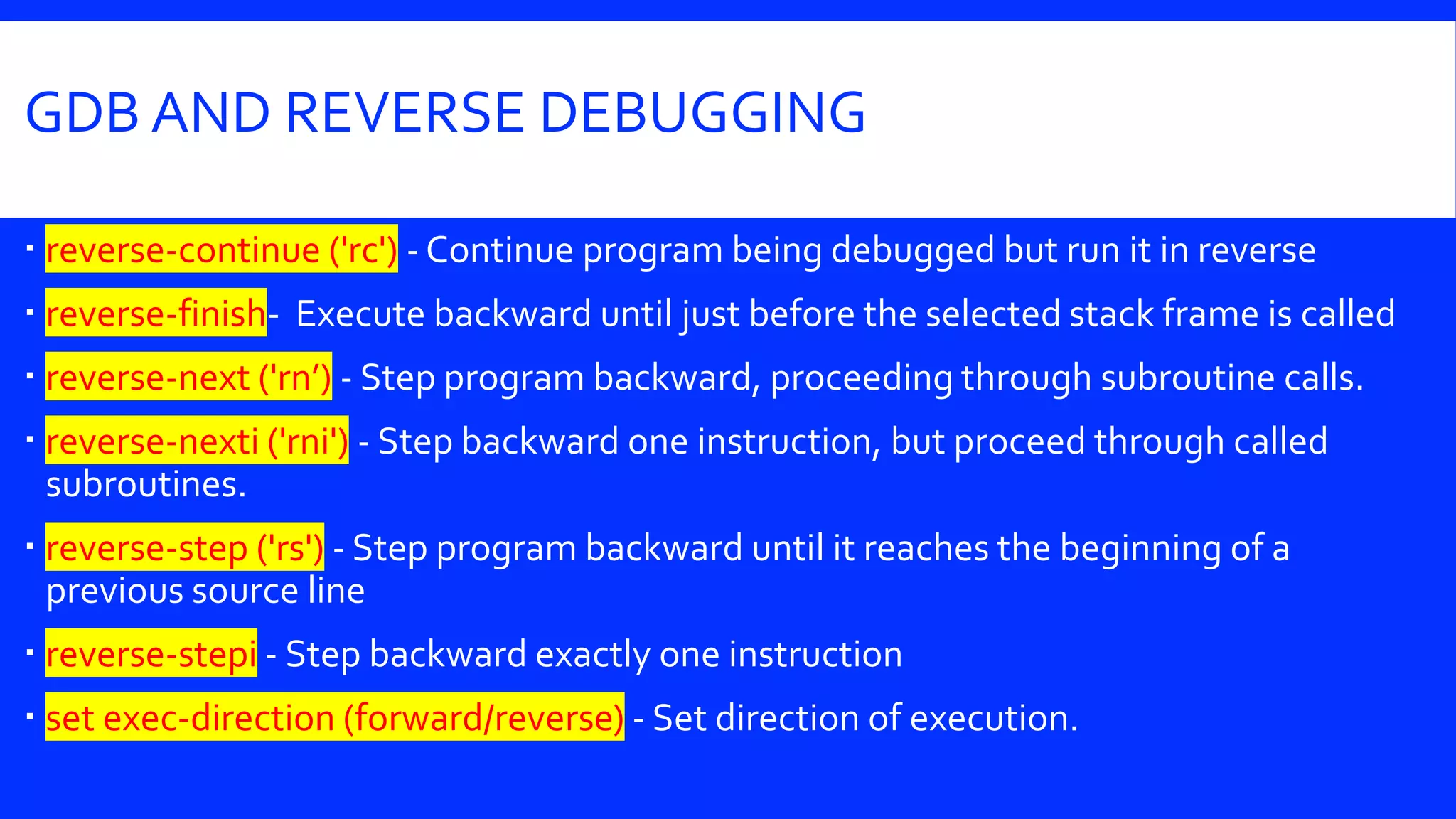 GDB AND REVERSE DEBUGGING
 reverse-continue ('rc') - Continue program being debugged but run it in reverse
 reverse-finish- Execute backward until just before the selected stack frame is called
 reverse-next ('rn’) - Step program backward, proceeding through subroutine calls.
 reverse-nexti ('rni') - Step backward one instruction, but proceed through called
subroutines.
 reverse-step ('rs') - Step program backward until it reaches the beginning of a
previous source line
 reverse-stepi - Step backward exactly one instruction
 set exec-direction (forward/reverse) - Set direction of execution.
 