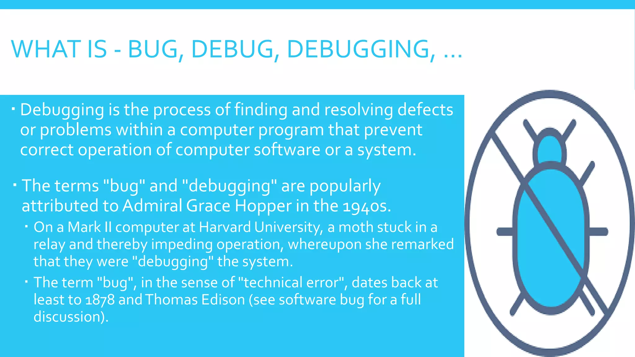WHAT IS - BUG, DEBUG, DEBUGGING, …
 Debugging is the process of finding and resolving defects
or problems within a computer program that prevent
correct operation of computer software or a system.
 The terms "bug" and "debugging" are popularly
attributed to Admiral Grace Hopper in the 1940s.
 On a Mark II computer at Harvard University, a moth stuck in a
relay and thereby impeding operation, whereupon she remarked
that they were "debugging" the system.
 The term "bug", in the sense of "technical error", dates back at
least to 1878 andThomas Edison (see software bug for a full
discussion).
 