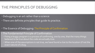 THE PRINCIPLES OF DEBUGGING
 Debugging is an art rather than a science
 There are definite principles that guide its practice.
 The Essence of Debugging:The Principle of Confirmation
 The Fundamental Principle of Confirmation
 Fixing a buggy program is a process of confirming, one by one, that the many things
believed to be true about the code are actually true.
 When one of the assumptions is not true, we have found a clue to the location (if not the
exact nature) of a bug.
 