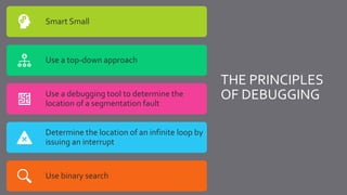THE PRINCIPLES
OF DEBUGGING
Smart Small
Use a top-down approach
Use a debugging tool to determine the
location of a segmentation fault
Determine the location of an infinite loop by
issuing an interrupt
Use binary search
 