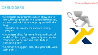  Debuggers are programs which allow you to
execute your program in a controlled manner,
so you can look inside your program to find a
bug.
 Tools that can examine the state of a running
program.
 Debuggers allow for more fine-tuned control,
and don’t force you to repeatedly re-compile
your code every time you want to test
something new
 Common debuggers: adb, dbx, gdb, kdb, wdb,
xdb, pdb, ...
DEBUGGERS
It’s not a tool to remove bugs!
 