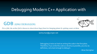 GDB (GNU DEBUGGER)
senkumar@juniper.net
Debugging Modern C++ Application with
For a fish, the archer fish is known to shoot down bugs from low hanging plants by spitting water at them.
Debugging is twice as hard as writing the code in the first place.
Therefore, if you write the code as cleverly as possible, you are, by
definition, not smart enough to debug it.
- Brian Kernighan
 