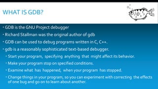 WHAT IS GDB?
 GDB is the GNU Project debugger
 Richard Stallman was the original author of gdb
 GDB can be used to debug programs written in C, C++.
 gdb is a reasonably sophisticated text-based debugger.
 Start your program, specifying anything that might affect its behavior.
 Make your program stop on specified conditions.
 Examine what has happened, when your program has stopped.
 Change things in your program, so you can experiment with correcting the effects
of one bug and go on to learn about another.
 