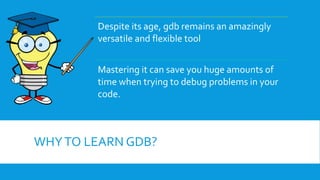 WHYTO LEARN GDB?
Despite its age, gdb remains an amazingly
versatile and flexible tool
Mastering it can save you huge amounts of
time when trying to debug problems in your
code.
 