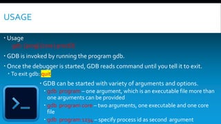 USAGE
 Usage
gdb [prog] [core | procID]
 GDB is invoked by running the program gdb.
 Once the debugger is started, GDB reads command until you tell it to exit.
 To exit gdb: quit
 GDB can be started with variety of arguments and options.
 gdb program – one argument, which is an executable file more than
one arguments can be provided
 gdb program core – two arguments, one executable and one core
file
 gdb program 1234 – specify process id as second argument
 