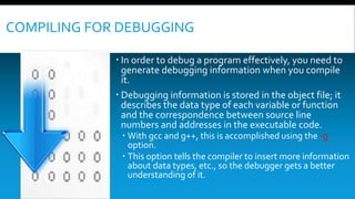 COMPILING FOR DEBUGGING
 In order to debug a program effectively, you need to
generate debugging information when you compile
it.
 Debugging information is stored in the object file; it
describes the data type of each variable or function
and the correspondence between source line
numbers and addresses in the executable code.
 With gcc and g++, this is accomplished using the -g
option.
 This option tells the compiler to insert more information
about data types, etc., so the debugger gets a better
understanding of it.
 
