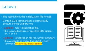  The .gdinit file is the initialization file for gdb.
 Contain GDB commands to automatically
execute during GDB startup
 ~/.gdbinit - User initialization file.
 It is executed unless user specifiedGDB options -
nx, -n or -nh.
 ./.gdbinit - Initialization file for current directory.
 It may need to be enabled with GDB security
command set auto-load local-gdbinit.
.GDBINIT
 