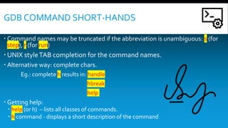 GDB COMMAND SHORT-HANDS
 Command names may be truncated if the abbreviation is unambiguous: s (for
step), r (for run)
 UNIX styleTAB completion for the command names.
 Alternative way: complete chars.
Eg.: complete h results in: handle
hbreak
help
 Getting help:
 help (or h) – lists all classes of commands.
 h command - displays a short description of the command
 