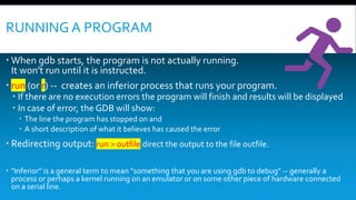 RUNNING A PROGRAM
 When gdb starts, the program is not actually running.
It won't run until it is instructed.
 run (or r) -- creates an inferior process that runs your program.
 If there are no execution errors the program will finish and results will be displayed
 In case of error, the GDB will show:
 The line the program has stopped on and
 A short description of what it believes has caused the error
 Redirecting output: run > outfile direct the output to the file outfile.
 "Inferior" is a general term to mean "something that you are using gdb to debug" -- generally a
process or perhaps a kernel running on an emulator or on some other piece of hardware connected
on a serial line.
 