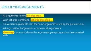 SPECIFYING ARGUMENTS
 As arguments to run: run arg1 arg2 …
 With set args command: set args arg1 arg2 …
 run without arguments uses the same arguments used by the previous run.
 set args without arguments – removes all arguments.
 show args command shows the arguments your program has been started
with.
 