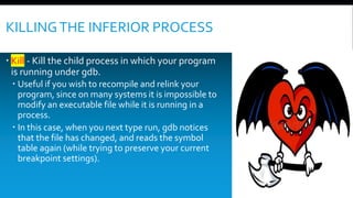 KILLINGTHE INFERIOR PROCESS
 Kill - Kill the child process in which your program
is running under gdb.
 Useful if you wish to recompile and relink your
program, since on many systems it is impossible to
modify an executable file while it is running in a
process.
 In this case, when you next type run, gdb notices
that the file has changed, and reads the symbol
table again (while trying to preserve your current
breakpoint settings).
 