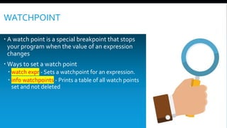 WATCHPOINT
 A watch point is a special breakpoint that stops
your program when the value of an expression
changes
 Ways to set a watch point
 watch expr - Sets a watchpoint for an expression.
 info watchpoints - Prints a table of all watch points
set and not deleted
 
