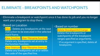 ELIMINATE - BREAKPOINTS ANDWATCHPOINTS
 Eliminate a breakpoint or watchpoint once it has done its job and you no longer
want your program to stop there.
 Based on Location
 clear - Delete any breakpoints at the next
instruction to be executed in the selected
stack frame.
 clear function, clear filename:function -
Delete any breakpoints set at entry to
the function function.
 clear linenum, clear filename:linenum -
Delete any breakpoints set at or within
the code of the specified line.
 Based on number
 delete [breakpoints] [range...] -
Delete the breakpoints or
watchpoints of the breakpoint
ranges specified as arguments.
 If no argument is specified, delete all
breakpoints
 