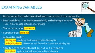 EXAMININGVARIABLES
 Global variables can be examined from every point in the source file.
 Local variables – can be examined only in their scope or using:
 var - file::variable or function::variable
 The variable type: ptype var
 Current value: print var
 Automatic display:
 display var - adds var to the automatic display list.
 undisplay dnum - Removes var from the automatic display list.
 Specifying the output format (x, o, d, u, t, a, f, and c) :
 print /t var - prints the value of var in binary format
 