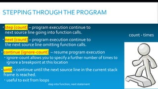 STEPPINGTHROUGHTHE PROGRAM
 step [count] – program execution continue to
next source line going into function calls.
 next [count] – program execution continue to
the next source line omitting function calls.
 continue [ignore-count] – resume program execution
 ignore-count allows you to specify a further number of times to
ignore a breakpoint at this location
 until – continue until the next source line in the current stack
frame is reached.
 useful to exit from loops
count - times
step into function; next statement
 