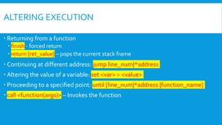 ALTERING EXECUTION
 Returning from a function
 finish - forced return
 return [ret_value] – pops the current stack frame
 Continuing at different address: jump line_num|*address
 Altering the value of a variable: set <var> = <value>
 Proceeding to a specified point: until [line_num|*address |function_name]
 call <function(args)> – Invokes the function
 