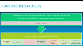 CONVENIENCEVARIABLES
Automatically created convenience variables
$pc – program
counter
$sp – stack pointer $fp – frame pointer
$ps – processor
status
$_ - contains the
last examined
address
$__ - the value in
the last examined
address
$_exitcode - the
exit code of the
debugged program
Convenience variables are used to store values that you may want to refer later.
Any string preceded by $ is regarded as a convenience variable.
Eg.: $table = *table_ptr
 
