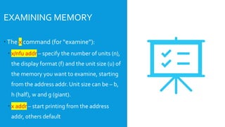  The x command (for “examine”):
 x/nfu addr – specify the number of units (n),
the display format (f) and the unit size (u) of
the memory you want to examine, starting
from the address addr. Unit size can be – b,
h (half), w and g (giant).
 x addr – start printing from the address
addr, others default
EXAMINING MEMORY
 