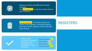 REGISTERS
Registers names are different for each
machine.
Use info registers to see the names used on
your machine.
info all-registers - Print the names and
values of all registers, including floating-
point and vector registers (in the selected
stack frame).
GDB has four
“standard” registers
names that are
available on most
machines:
Program counter - $pc
Stack pointer - $sp
Frame pointer - $fp
Processor status - $ps
 