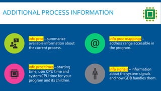 info proc – summarize
available information about
the current process.
info proc mappings –
address range accessible in
the program.
info proc times – starting
time, user CPU time and
system CPU time for your
program and its children.
info signals – information
about the system signals
and how GDB handles them.
ADDITIONAL PROCESS INFORMATION
 