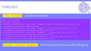 THREADS
 info threads - Lists all active threads
 thread <Thread Number> - Switching between threads while debugging
(gdb) info threads
Id Target Id Frame
4 Thread 0x7ffff6fc3700 (LWP 2281) "sample" 0x00007ffff73c34fd in write () at
../sysdeps/unix/syscall-template.S:81
3 Thread 0x7ffff67c2700 (LWP 2282) "sample" __lll_lock_wait_private () at
../sysdeps/unix/sysv/linux/x86_64/lowlevellock.S:95
2 Thread 0x7ffff5fc1700 (LWP 2283) "sample" __lll_lock_wait_private () at
../sysdeps/unix/sysv/linux/x86_64/lowlevellock.S:95
* 1 Thread 0x7ffff7fd0740 (LWP 2277) "sample" __lll_lock_wait_private () at
../sysdeps/unix/sysv/linux/x86_64/lowlevellock.S:95
 