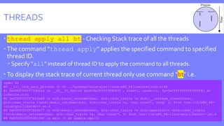 THREADS
 thread apply all bt - Checking Stack trace of all the threads
 The command “thread apply“ applies the specified command to specified
thread ID.
 Specify “all” instead of thread ID to apply the command to all threads.
 To display the stack trace of current thread only use command “bt” i.e.
(gdb) bt
#0 __lll_lock_wait_private () at ../sysdeps/unix/sysv/linux/x86_64/lowlevellock.S:95
#1 0x00007ffff733bb1a in __GI__IO_fwrite (buf=0x7ffff7692970 , size=1, count=11, fp=0xffffffffffffffff) at
iofwrite.c:41
#2 0x00007ffff7b63a66 in std::basic_ostream<char, std::char_traits >& std::__ostream_insert<char,
std::char_traits >(std::basic_ostream<char, std::char_traits >&, char const*, long) () from /usr/lib/x86_64-
linux-gnu/libstdc++.so.6
#3 0x00007ffff7b63e77 in std::basic_ostream<char, std::char_traits >& std::operator<< <std::char_traits
>(std::basic_ostream<char, std::char_traits >&, char const*) () from /usr/lib/x86_64-linux-gnu/libstdc++.so.6
#4 0x000000000040104f in main () at sample.cpp:23
 