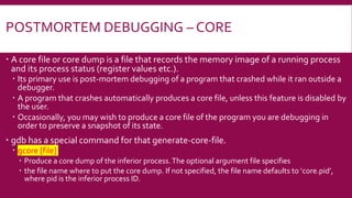 POSTMORTEM DEBUGGING – CORE
 A core file or core dump is a file that records the memory image of a running process
and its process status (register values etc.).
 Its primary use is post-mortem debugging of a program that crashed while it ran outside a
debugger.
 A program that crashes automatically produces a core file, unless this feature is disabled by
the user.
 Occasionally, you may wish to produce a core file of the program you are debugging in
order to preserve a snapshot of its state.
 gdb has a special command for that generate-core-file.
 gcore [file]
 Produce a core dump of the inferior process.The optional argument file specifies
 the file name where to put the core dump. If not specified, the file name defaults to ‘core.pid’,
where pid is the inferior process ID.
 