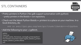 STL CONTAINERS
 Pretty-printers in Python (Yes gdb support automation with python)
 pretty-printers in the libstdc++ svn repository
 Check-out the latest Python libstdc++ printers to a place on your machine. In a
local directory, do:
svn co svn://gcc.gnu.org/svn/gcc/trunk/libstdc++-v3/python
 Add the following to your ~/.gdbinit.
python
import sys
sys.path.insert(0, '/home/user_name/gdb_printers/python')
from libstdcxx.v6.printers import register_libstdcxx_printers
register_libstdcxx_printers (None)
end
 