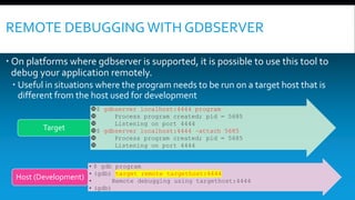REMOTE DEBUGGING WITH GDBSERVER
 On platforms where gdbserver is supported, it is possible to use this tool to
debug your application remotely.
 Useful in situations where the program needs to be run on a target host that is
different from the host used for development
$ gdbserver localhost:4444 program
 Process program created; pid = 5685
 Listening on port 4444
$ gdbserver localhost:4444 –attach 5685
 Process program created; pid = 5685
 Listening on port 4444
Target
• $ gdb program
• (gdb) target remote targethost:4444
• Remote debugging using targethost:4444
• (gdb)
Host (Development)
 
