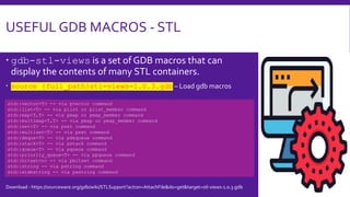 USEFUL GDB MACROS - STL
 gdb-stl-views is a set of GDB macros that can
display the contents of many STL containers.
 source {full_path}stl-views-1.0.3.gdb – Load gdb macros
std::vector<T> -- via pvector command
std::list<T> -- via plist or plist_member command
std::map<T,T> -- via pmap or pmap_member command
std::multimap<T,T> -- via pmap or pmap_member command
std::set<T> -- via pset command
std::multiset<T> -- via pset command
std::deque<T> -- via pdequeue command
std::stack<T> -- via pstack command
std::queue<T> -- via pqueue command
std::priority_queue<T> -- via ppqueue command
std::bitset<n> -- via pbitset command
std::string -- via pstring command
std::widestring -- via pwstring command
Download - https://sourceware.org/gdb/wiki/STLSupport?action=AttachFile&do=get&target=stl-views-1.0.3.gdb
 
