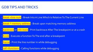 GDBTIPS ANDTRICKS
 break +line-num - Break Into A Line Which Is RelativeToThe Current Line
 break * memory address - Break upon matching memory address
 backtrace or info stack - Print backtrace AfterThe breakpoint or at a crash
 finish - Execute a functionToThe end after a breakpoint
 frame - Print the line number in while debugging
 call <function> - Calling functions while debugging
 