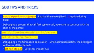 GDBTIPS ANDTRICKS
 macro expand <macro(args)> - Expand the macro (Need –E option during
build)
 Debugging a process that call fork system call, you want to continue with the
child or the parent
set follow-fork-mode child/parent
set detach-on-fork on
 Debugging a multithreaded application - while a breakpoint hits, the debugger
will freeze all the threads.
 set non-stop on – Let other threads run
 