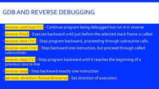 GDB AND REVERSE DEBUGGING
 reverse-continue ('rc') - Continue program being debugged but run it in reverse
 reverse-finish- Execute backward until just before the selected stack frame is called
 reverse-next ('rn’) - Step program backward, proceeding through subroutine calls.
 reverse-nexti ('rni') - Step backward one instruction, but proceed through called
subroutines.
 reverse-step ('rs') - Step program backward until it reaches the beginning of a
previous source line
 reverse-stepi - Step backward exactly one instruction
 set exec-direction (forward/reverse) - Set direction of execution.
 