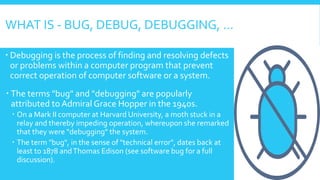 WHAT IS - BUG, DEBUG, DEBUGGING, …
 Debugging is the process of finding and resolving defects
or problems within a computer program that prevent
correct operation of computer software or a system.
 The terms "bug" and "debugging" are popularly
attributed to Admiral Grace Hopper in the 1940s.
 On a Mark II computer at Harvard University, a moth stuck in a
relay and thereby impeding operation, whereupon she remarked
that they were "debugging" the system.
 The term "bug", in the sense of "technical error", dates back at
least to 1878 andThomas Edison (see software bug for a full
discussion).
 