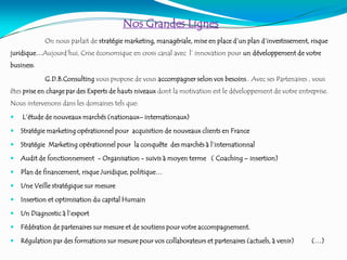 Nos Grandes Lignes
On nous parlait de stratégie marketing, managériale, mise en place d’un plan d’investissement, risque
juridique…Aujourd'hui, Crise économique en cross canal avec l’ innovation pour un développement de votre
business.
G.D.B.Consulting vous propose de vous accompagner selon vos besoins.. Avec ses Partenaires , vous
êtes prise en charge par des Experts de hauts niveaux dont la motivation est le développement de votre entreprise.
Nous intervenons dans les domaines tels que:
 L’étude de nouveaux marchés (nationaux– internationaux)
 Stratégie marketing opérationnel pour acquisition de nouveaux clients en France
 Stratégie Marketing opérationnel pour la conquête des marchés à l’internationnal
 Audit de fonctionnement - Organisation - suivis à moyen terme ( Coaching – insertion)
 Plan de financement, risque Juridique, politique…
 Une Veille stratégique sur mesure
 Insertion et optimisation du capital Humain
 Un Diagnostic à l’export
 Fédération de partenaires sur mesure et de soutiens pour votre accompagnement.
 Régulation par des formations sur mesure pour vos collaborateurs et partenaires (actuels, à venir) (…)
 