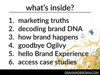what’s  inside?
1. marke2ng  truths  
2. decoding  brand  DNA  
3. how  brand  happens  
4. goodbye  Ogilvy  
5. hello  Brand  Experience  
6. access  case  studies
GRAHAMDBROWN.COM
 