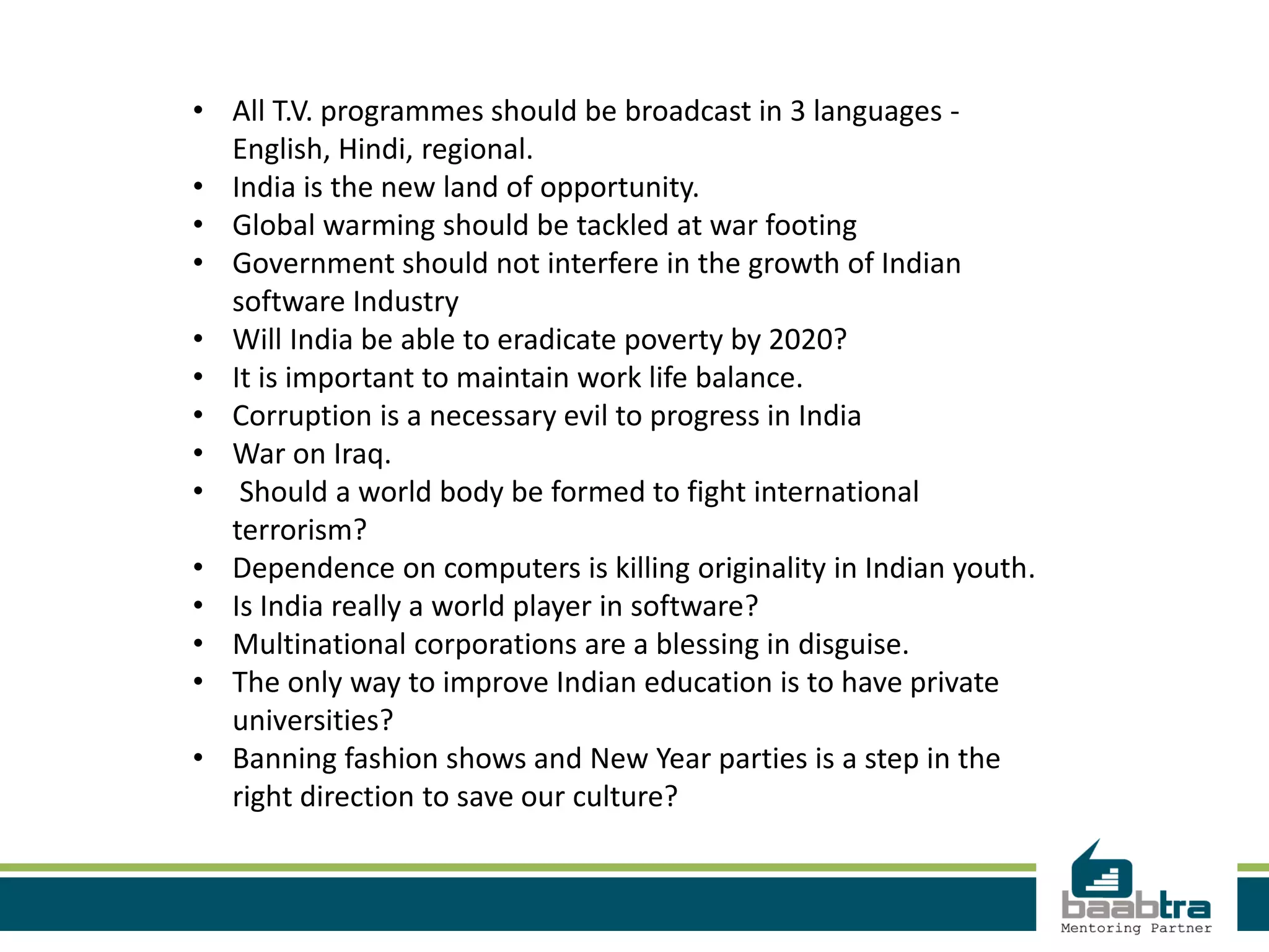 • All T.V. programmes should be broadcast in 3 languages -
English, Hindi, regional.
• India is the new land of opportunity.
• Global warming should be tackled at war footing
• Government should not interfere in the growth of Indian
software Industry
• Will India be able to eradicate poverty by 2020?
• It is important to maintain work life balance.
• Corruption is a necessary evil to progress in India
• War on Iraq.
• Should a world body be formed to fight international
terrorism?
• Dependence on computers is killing originality in Indian youth.
• Is India really a world player in software?
• Multinational corporations are a blessing in disguise.
• The only way to improve Indian education is to have private
universities?
• Banning fashion shows and New Year parties is a step in the
right direction to save our culture?
 