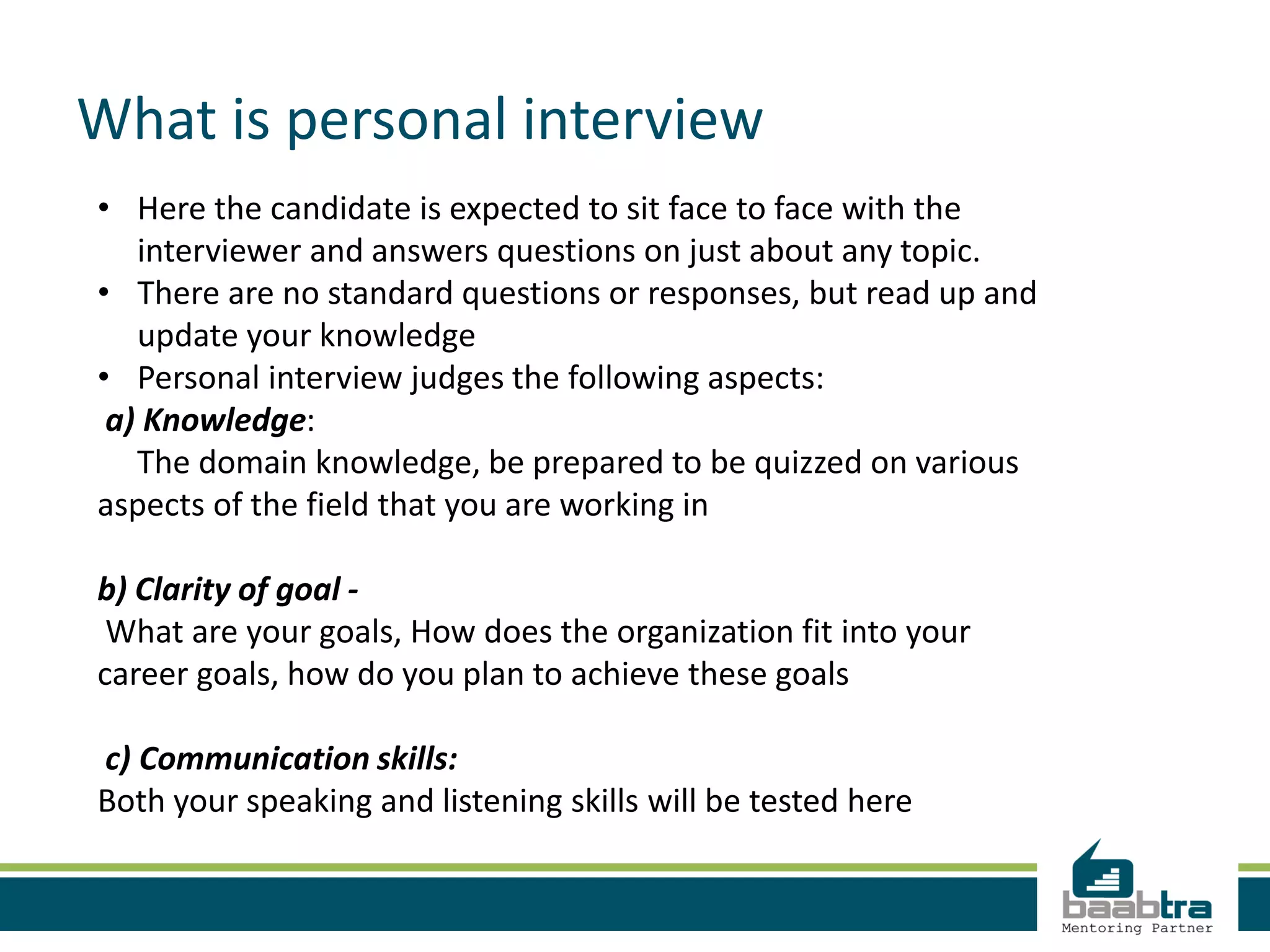 What is personal interview
• Here the candidate is expected to sit face to face with the
interviewer and answers questions on just about any topic.
• There are no standard questions or responses, but read up and
update your knowledge
• Personal interview judges the following aspects:
a) Knowledge:
The domain knowledge, be prepared to be quizzed on various
aspects of the field that you are working in
b) Clarity of goal -
What are your goals, How does the organization fit into your
career goals, how do you plan to achieve these goals
c) Communication skills:
Both your speaking and listening skills will be tested here
 