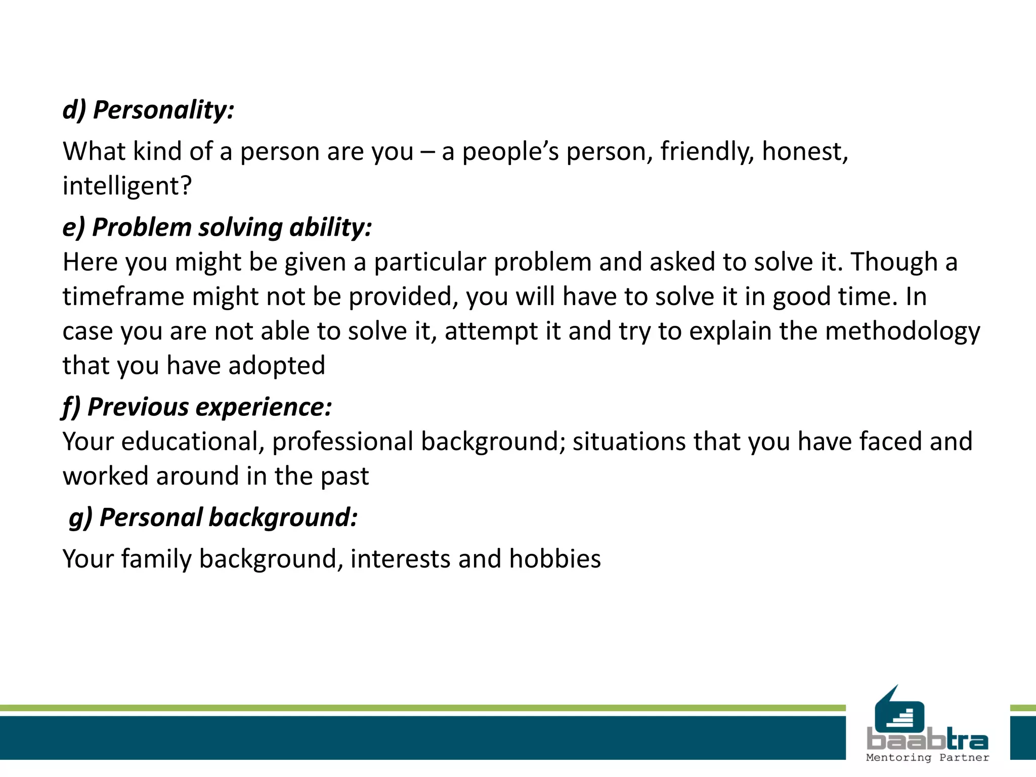 d) Personality:
What kind of a person are you – a people’s person, friendly, honest,
intelligent?
e) Problem solving ability:
Here you might be given a particular problem and asked to solve it. Though a
timeframe might not be provided, you will have to solve it in good time. In
case you are not able to solve it, attempt it and try to explain the methodology
that you have adopted
f) Previous experience:
Your educational, professional background; situations that you have faced and
worked around in the past
g) Personal background:
Your family background, interests and hobbies
 