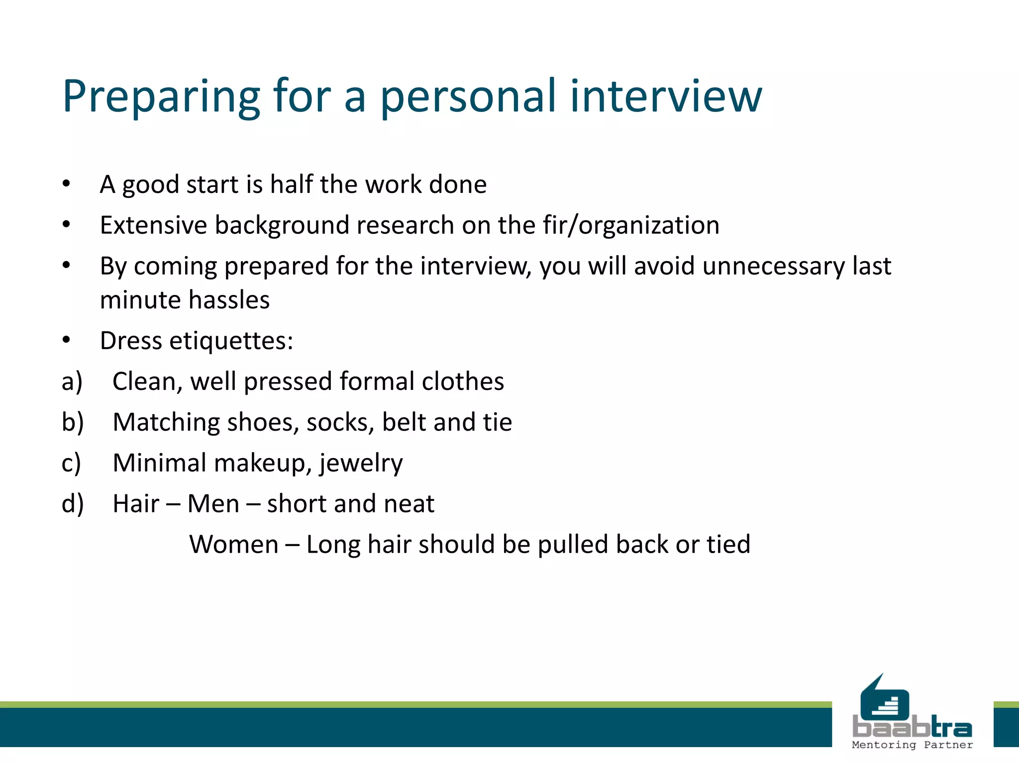 Preparing for a personal interview
• A good start is half the work done
• Extensive background research on the fir/organization
• By coming prepared for the interview, you will avoid unnecessary last
minute hassles
• Dress etiquettes:
a) Clean, well pressed formal clothes
b) Matching shoes, socks, belt and tie
c) Minimal makeup, jewelry
d) Hair – Men – short and neat
Women – Long hair should be pulled back or tied
 