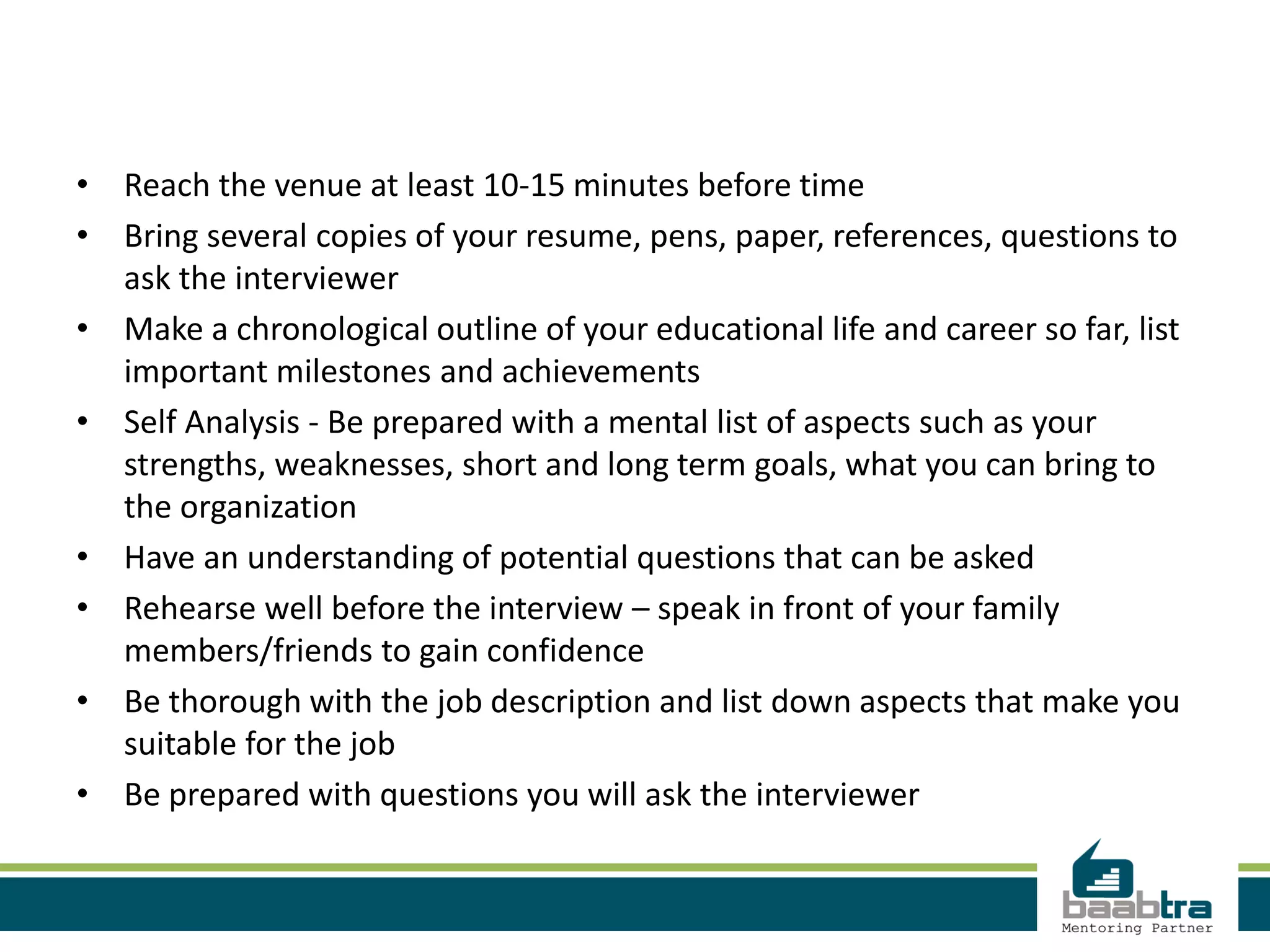 • Reach the venue at least 10-15 minutes before time
• Bring several copies of your resume, pens, paper, references, questions to
ask the interviewer
• Make a chronological outline of your educational life and career so far, list
important milestones and achievements
• Self Analysis - Be prepared with a mental list of aspects such as your
strengths, weaknesses, short and long term goals, what you can bring to
the organization
• Have an understanding of potential questions that can be asked
• Rehearse well before the interview – speak in front of your family
members/friends to gain confidence
• Be thorough with the job description and list down aspects that make you
suitable for the job
• Be prepared with questions you will ask the interviewer
 
