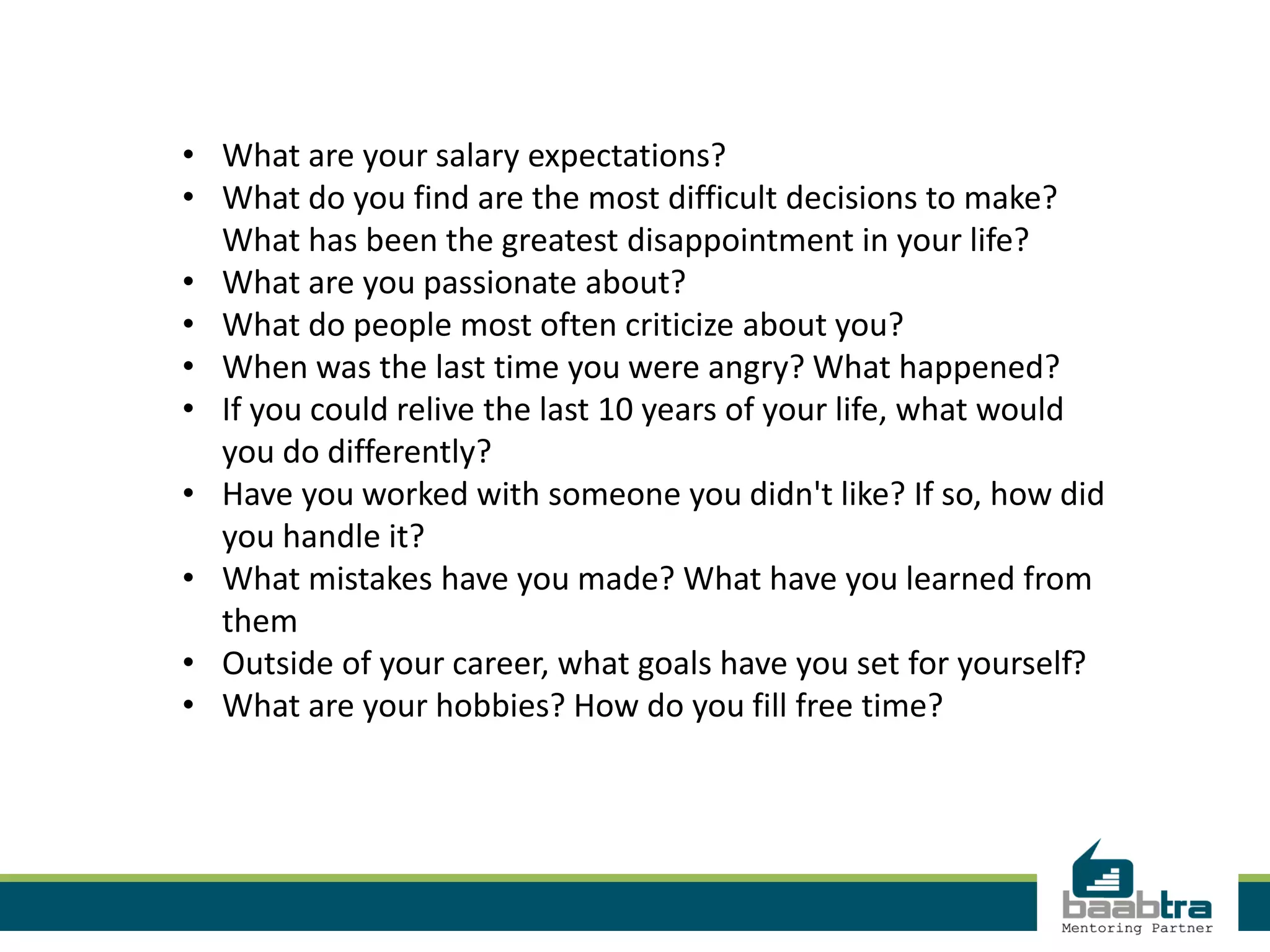 • What are your salary expectations?
• What do you find are the most difficult decisions to make?
What has been the greatest disappointment in your life?
• What are you passionate about?
• What do people most often criticize about you?
• When was the last time you were angry? What happened?
• If you could relive the last 10 years of your life, what would
you do differently?
• Have you worked with someone you didn't like? If so, how did
you handle it?
• What mistakes have you made? What have you learned from
them
• Outside of your career, what goals have you set for yourself?
• What are your hobbies? How do you fill free time?
 