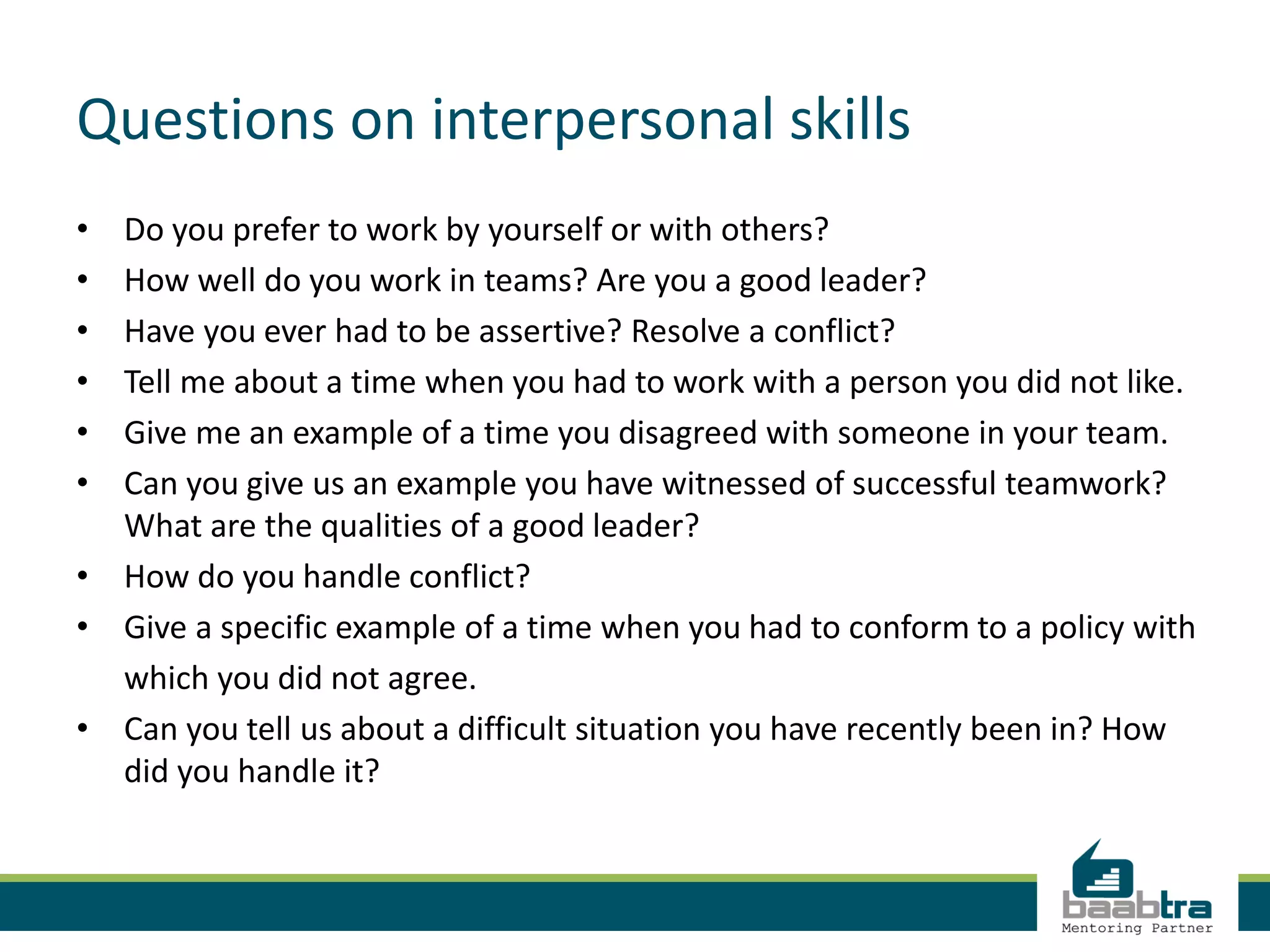 Questions on interpersonal skills
• Do you prefer to work by yourself or with others?
• How well do you work in teams? Are you a good leader?
• Have you ever had to be assertive? Resolve a conflict?
• Tell me about a time when you had to work with a person you did not like.
• Give me an example of a time you disagreed with someone in your team.
• Can you give us an example you have witnessed of successful teamwork?
What are the qualities of a good leader?
• How do you handle conflict?
• Give a specific example of a time when you had to conform to a policy with
which you did not agree.
• Can you tell us about a difficult situation you have recently been in? How
did you handle it?
 