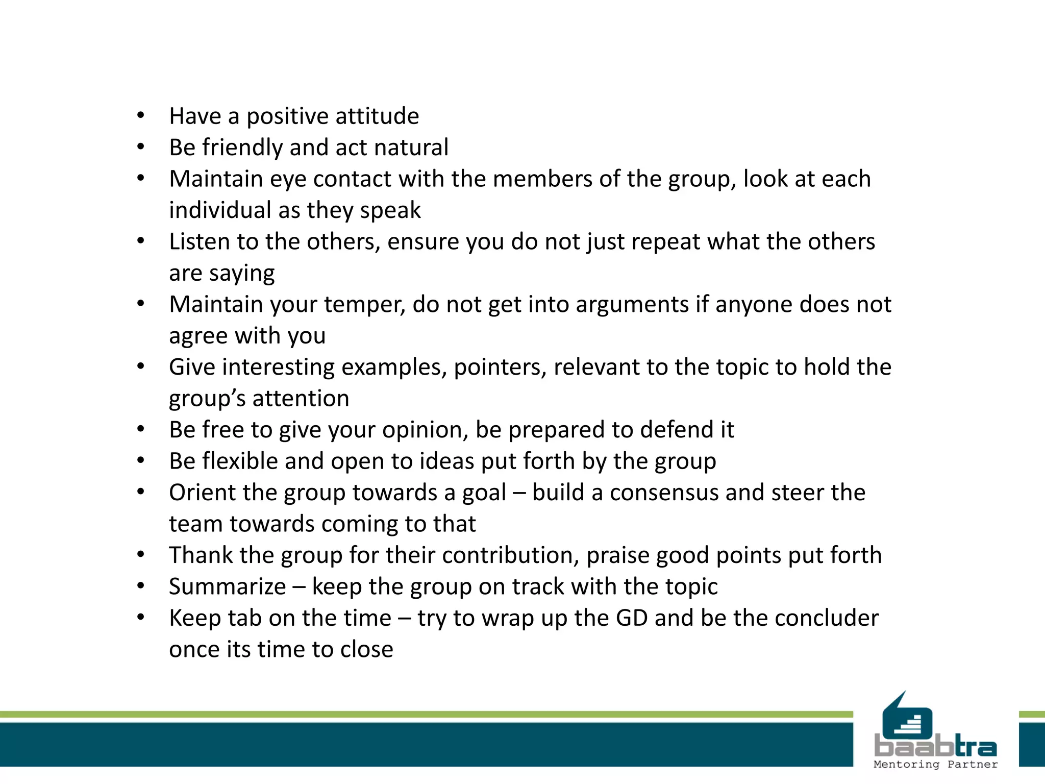 • Have a positive attitude
• Be friendly and act natural
• Maintain eye contact with the members of the group, look at each
individual as they speak
• Listen to the others, ensure you do not just repeat what the others
are saying
• Maintain your temper, do not get into arguments if anyone does not
agree with you
• Give interesting examples, pointers, relevant to the topic to hold the
group’s attention
• Be free to give your opinion, be prepared to defend it
• Be flexible and open to ideas put forth by the group
• Orient the group towards a goal – build a consensus and steer the
team towards coming to that
• Thank the group for their contribution, praise good points put forth
• Summarize – keep the group on track with the topic
• Keep tab on the time – try to wrap up the GD and be the concluder
once its time to close
 