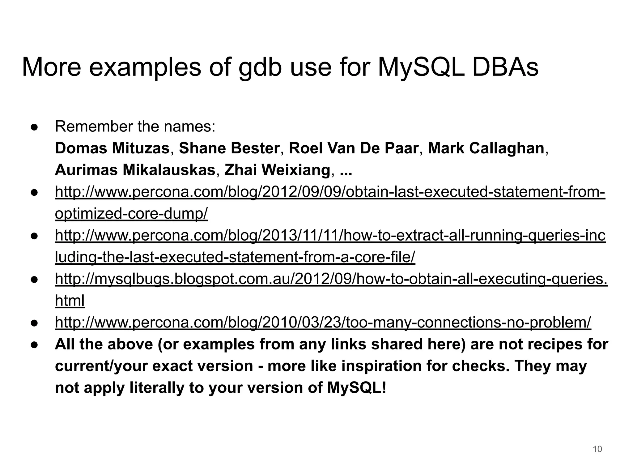 www.percona.com More examples of gdb use for MySQL DBAs ● Remember the names: Domas Mituzas, Shane Bester, Roel Van De Paar, Mark Callaghan, Aurimas Mikalauskas, Zhai Weixiang, ... ● http://www.percona.com/blog/2012/09/09/obtain-last-executed-statement-from- optimized-core-dump/ ● http://www.percona.com/blog/2013/11/11/how-to-extract-all-running-queries-inc luding-the-last-executed-statement-from-a-core-file/ ● http://mysqlbugs.blogspot.com.au/2012/09/how-to-obtain-all-executing-queries. html ● http://www.percona.com/blog/2010/03/23/too-many-connections-no-problem/ ● All the above (or examples from any links shared here) are not recipes for current/your exact version - more like inspiration for checks. They may not apply literally to your version of MySQL! 10 