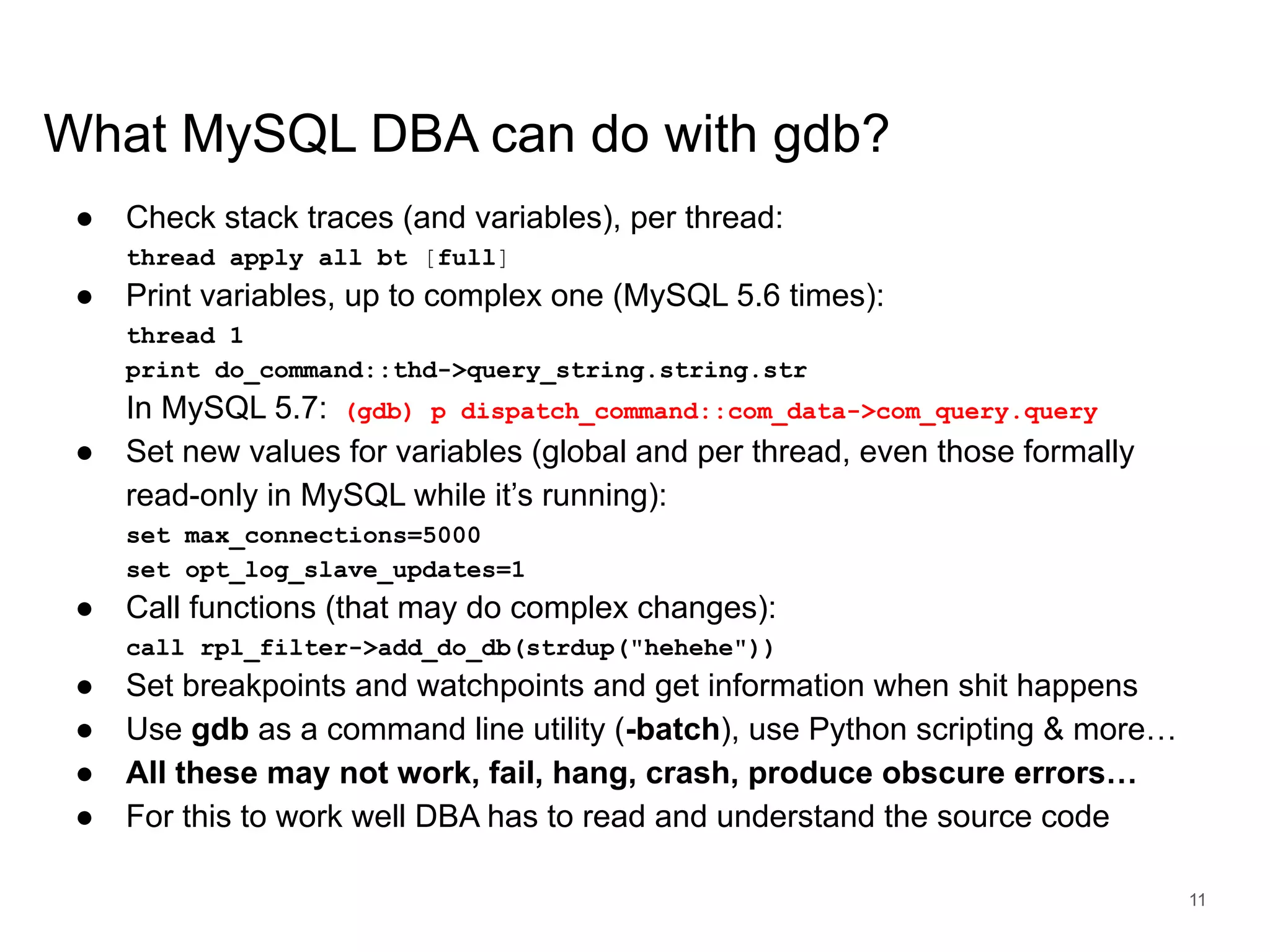 www.percona.com What MySQL DBA can do with gdb? ● Check stack traces (and variables), per thread: thread apply all bt [full] ● Print variables, up to complex one (MySQL 5.6 times): thread 1 print do_command::thd->query_string.string.str In MySQL 5.7: (gdb) p dispatch_command::com_data->com_query.query ● Set new values for variables (global and per thread, even those formally read-only in MySQL while it’s running): set max_connections=5000 set opt_log_slave_updates=1 ● Call functions (that may do complex changes): call rpl_filter->add_do_db(strdup("hehehe")) ● Set breakpoints and watchpoints and get information when shit happens ● Use gdb as a command line utility (-batch), use Python scripting & more… ● All these may not work, fail, hang, crash, produce obscure errors… ● For this to work well DBA has to read and understand the source code 11 