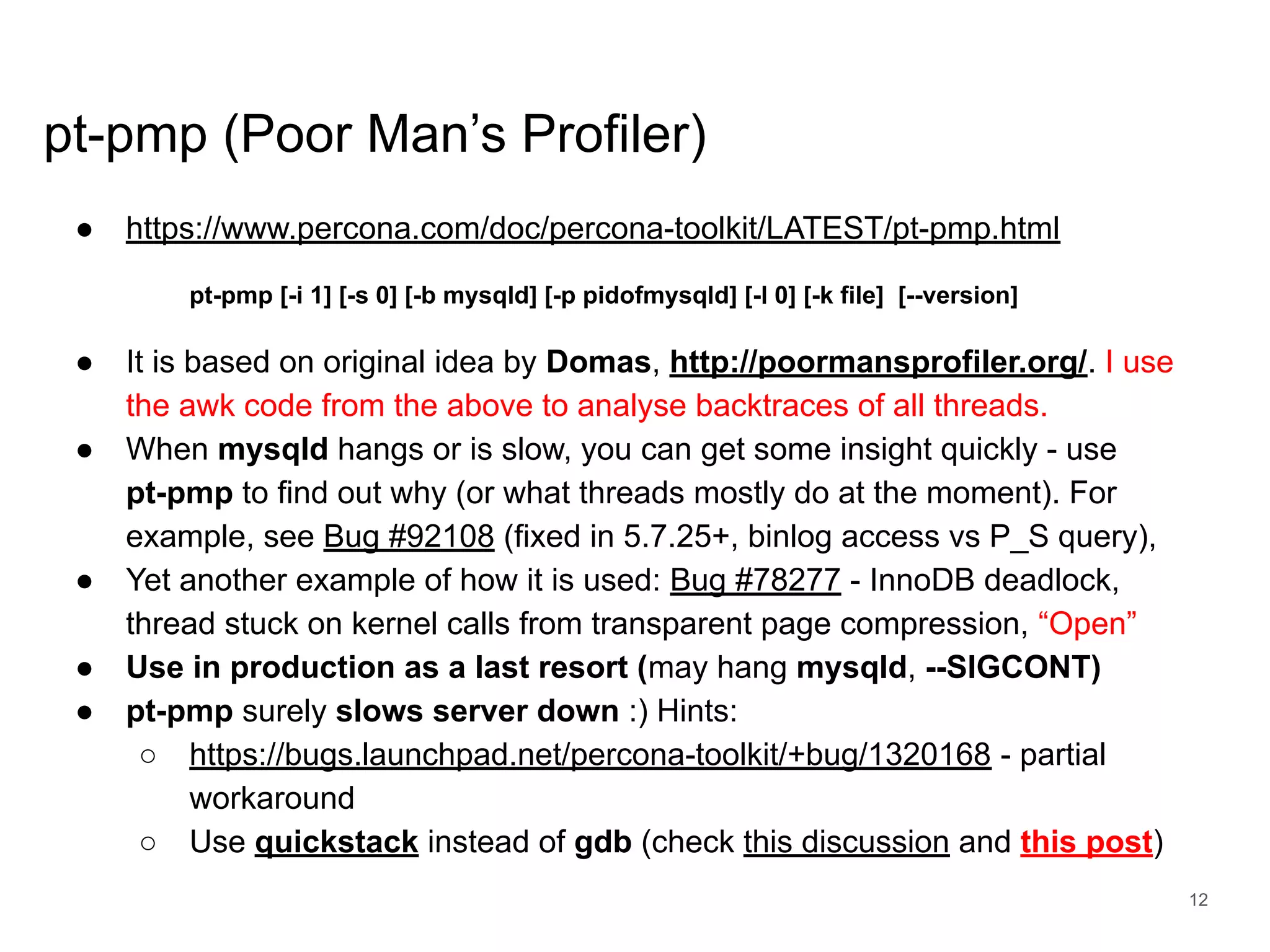 www.percona.com pt-pmp (Poor Man’s Profiler) ● https://www.percona.com/doc/percona-toolkit/LATEST/pt-pmp.html pt-pmp [-i 1] [-s 0] [-b mysqld] [-p pidofmysqld] [-l 0] [-k file] [--version] ● It is based on original idea by Domas, http://poormansprofiler.org/. I use the awk code from the above to analyse backtraces of all threads. ● When mysqld hangs or is slow, you can get some insight quickly - use pt-pmp to find out why (or what threads mostly do at the moment). For example, see Bug #92108 (fixed in 5.7.25+, binlog access vs P_S query), ● Yet another example of how it is used: Bug #78277 - InnoDB deadlock, thread stuck on kernel calls from transparent page compression, “Open” ● Use in production as a last resort (may hang mysqld, --SIGCONT) ● pt-pmp surely slows server down :) Hints: ○ https://bugs.launchpad.net/percona-toolkit/+bug/1320168 - partial workaround ○ Use quickstack instead of gdb (check this discussion and this post) 12 