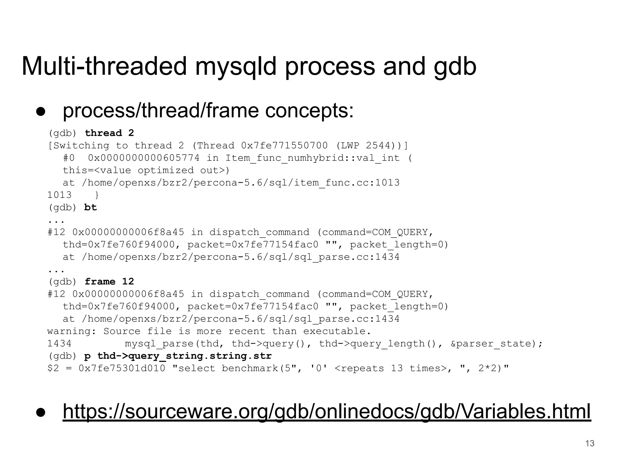 www.percona.com Multi-threaded mysqld process and gdb ● process/thread/frame concepts: (gdb) thread 2 [Switching to thread 2 (Thread 0x7fe771550700 (LWP 2544))] #0 0x0000000000605774 in Item_func_numhybrid::val_int ( this=<value optimized out>) at /home/openxs/bzr2/percona-5.6/sql/item_func.cc:1013 1013 } (gdb) bt ... #12 0x00000000006f8a45 in dispatch_command (command=COM_QUERY, thd=0x7fe760f94000, packet=0x7fe77154fac0 "", packet_length=0) at /home/openxs/bzr2/percona-5.6/sql/sql_parse.cc:1434 ... (gdb) frame 12 #12 0x00000000006f8a45 in dispatch_command (command=COM_QUERY, thd=0x7fe760f94000, packet=0x7fe77154fac0 "", packet_length=0) at /home/openxs/bzr2/percona-5.6/sql/sql_parse.cc:1434 warning: Source file is more recent than executable. 1434 mysql_parse(thd, thd->query(), thd->query_length(), &parser_state); (gdb) p thd->query_string.string.str $2 = 0x7fe75301d010 "select benchmark(5", '0' <repeats 13 times>, ", 2*2)" ● https://sourceware.org/gdb/onlinedocs/gdb/Variables.html 13 